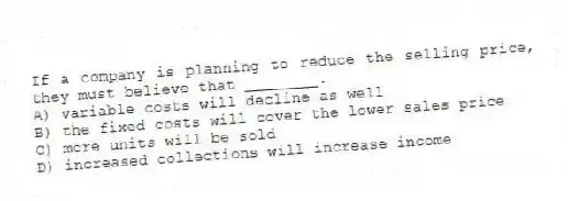 If a company is planning to reduce the selling price, they must believe that ________.
A) variable costs will decline as well
B) the fixed costs will cover the lower sales price
C) more units will be sold
D) increased collections will increase income