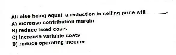 All else being equal, a reduction in selling price will ________.
A) increase contribution margin
B) reduce fixed costs
C) increase variable costs
D) reduce operating income