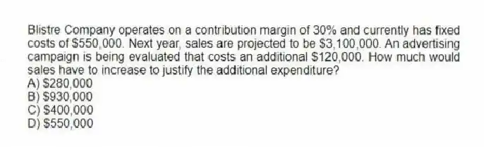 Blistre Company operates on a contribution margin of 30% and currently has fixed costs of $550,000. Next year, sales are projected to be $3,100,000. An advertising campaign is being evaluated that costs an additional $120,000. How much would sales have to increase to justify the additional expenditure?
A) $280,000
B) $930,000
C) $400,000
D) $550,000