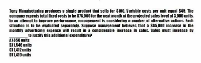 Tony Manufacturing produces a single product that sells for $100. Variable costs per unit equal $45. The company expects total fixed costs to be $78,000 for the next month at the projected sales level of 3,000 units. In an attempt to improve performance, management is considering a number of alternative actions. Each situation is to be evaluated separately. Suppose management believes that a $85,000 increase in the monthly advertising expense will result in a considerable increase in sales. Sales must increase by ________ to justify this additional expenditure?
A) 850 units
B) 1,546 units
C) 1,412 units
D) 1,419 units