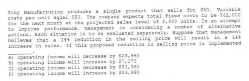 Tony Manufacturing produces a single product that sells for $80. Variable costs per unit equal $50. The company expects total fixed costs to be $82,000 for the next month at the projected sales level of 2,800 units. In an attempt to improve performance, management is considering a number of alternative actions. Each situation is to be evaluated separately. Suppose that management believes that a 14% reduction in the selling price will result in a 14% increase in sales. If this proposed reduction in selling price is implemented ________.
A) operating income will decrease by $23,990
B) operating income will increase by $7,370
C) operating income will decrease by $31,360
D) operating income will increase by $23,990