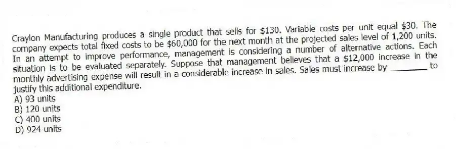 Craylon Manufacturing produces a single product that sells for $130. Variable costs per unit equal $30. The company expects total fixed costs to be $60,000 for the next month at the projected sales level of 1,200 units. In an attempt to improve performance, management is considering a number of alternative actions. Each situation is to be evaluated separately. Suppose that management believes that a $12,000 increase in the monthly advertising expense will result in a considerable increase in sales. Sales must increase by ________ to justify this additional expenditure.
A) 93 units
B) 120 units
C) 400 units
D) 924 units