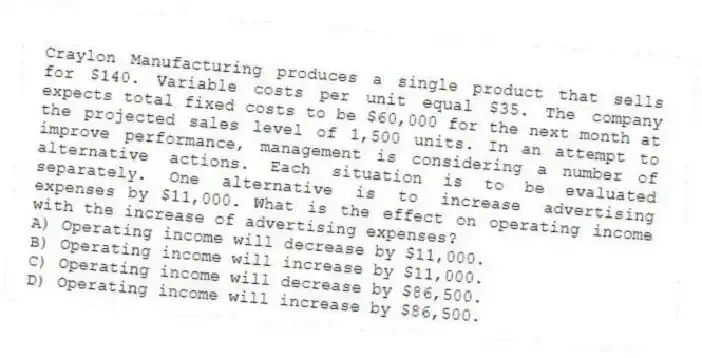 Craylon Manufacturing produces a single product that sells for $140. Variable costs per unit equal $35. The company expects total fixed costs to be $60,000 for the next month at the projected sales level of 1,500 units. In an attempt to improve performance, management is considering a number of alternative actions. Each situation is to be evaluated separately. One alternative is to increase advertising expenses by $11,000. What is the effect on operating income with the increase of advertising expenses?
A) Operating income will decrease by $11,000.
B) Operating income will increase by $11,000.
C) Operating income will decrease by $86,500.
D) Operating income will increase by $86,500.