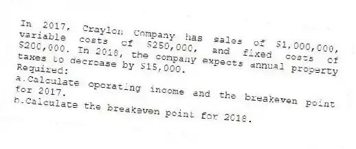 In 2017, Craylon Company has sales of $1,000,000, variable costs of $250,000, and fixed costs of $200,000. In 2018, the company expects annual property taxes to decrease by $15,000.
Required:
a.Calculate operating income and the breakeven point for 2017.
b.Calculate the breakeven point for 2018.