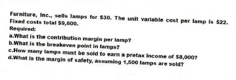 Furniture, Inc., sells lamps for $30. The unit variable cost per lamp is $22. Fixed costs total $9,600.
Required:
a.What is the contribution margin per lamp?
b.What is the breakeven point in lamps?
c.How many lamps must be sold to earn a pretax income of $8,000?
d.What is the margin of safety, assuming 1,500 lamps are sold?