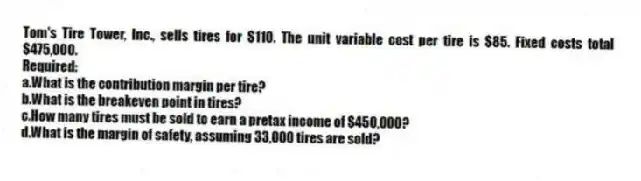 Tom's Tire Tower, Inc., sells tires for $110. The unit variable cost per tire is $85. Fixed costs total $475,000.
Required:
a.What is the contribution margin per tire?
b.What is the breakeven point in tires?
c.How many tires must be sold to earn a pretax income of $450,000?
d.What is the margin of safety, assuming 33,000 tires are sold?