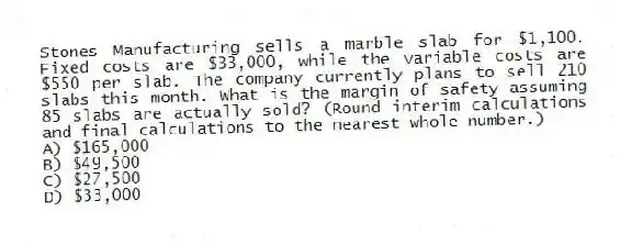 Stones Manufacturing sells a marble slab for $1,100. Fixed costs are $33,000, while the variable costs are $550 per slab. The company currently plans to sell 210 slabs this month. What is the margin of safety assuming 85 slabs are actually sold? (Round interim calculations and final calculations to the nearest whole number.)
A) $165,000
B) $49,500
C) $27,500
D) $33,000