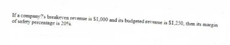 If a company?'s breakeven revenue is $1,000 and its budgeted revenue is $1,250, then its margin of safety percentage is 20%.