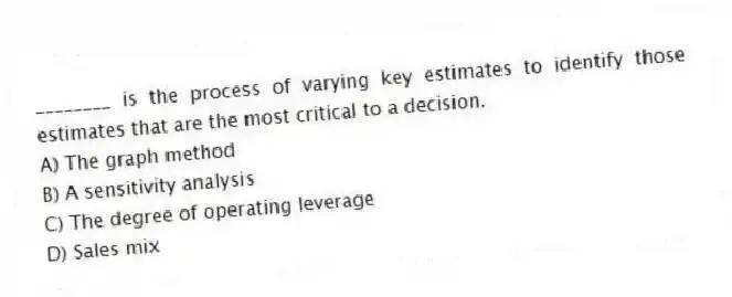 ________ is the process of varying key estimates to identify those estimates that are the most critical to a decision.
A) The graph method
B) A sensitivity analysis
C) The degree of operating leverage
D) Sales mix