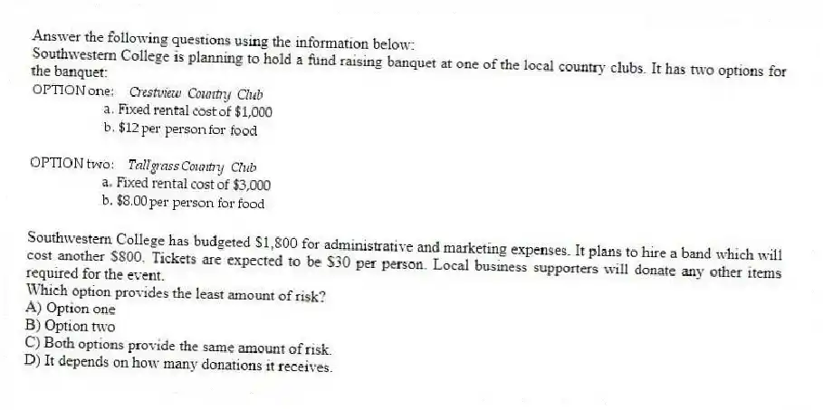 Answer the following questions using the information below:
Southwestern College is planning to hold a fund raising banquet at one of the local country clubs. It has two options for the banquet:
  
Southwestern College has budgeted $1,800 for administrative and marketing expenses. It plans to hire a band which will cost another $800. Tickets are expected to be $30 per person. Local business supporters will donate any other items required for the event.
-Which option provides the least amount of risk?
A) Option one 
B) Option two 
C) Both options provide the same amount of risk. 
D) It depends on how many donations it receives.

