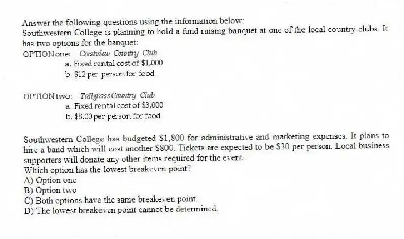Answer the following questions using the information below:
Southwestern College is planning to hold a fund raising banquet at one of the local country clubs. It has two options for the banquet:
Southwestern College has budgeted $1,800 for administrative and marketing expenses. It plans to hire a band which will cost another $800. Tickets are expected to be $30 per person. Local business supporters will donate any other items required for the event.
-Which option has the lowest breakeven point?
A) Option one
B) Option two
C) Both options have the same breakeven point.
D) The lowest breakeven point cannot be determined.