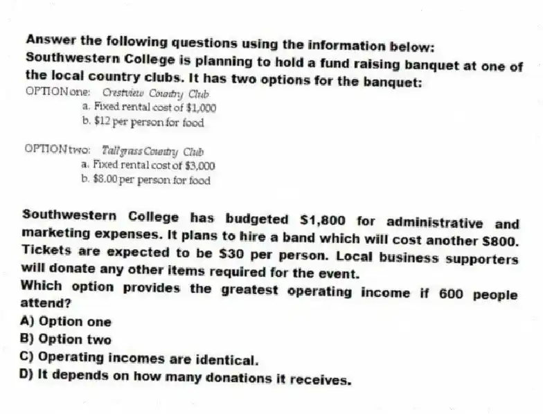 Answer the following questions using the information below:
Southwestern College is planning to hold a fund raising banquet at one of the local country clubs. It has two options for the banquet:
  
Southwestern College has budgeted $1,800 for administrative and marketing expenses. It plans to hire a band which will cost another $800. Tickets are expected to be $30 per person. Local business supporters will donate any other items required for the event.
-Which option provides the greatest operating income if 600 people attend?
A) Option one 
B) Option two 
C) Operating incomes are identical. 
D) It depends on how many donations it receives.
