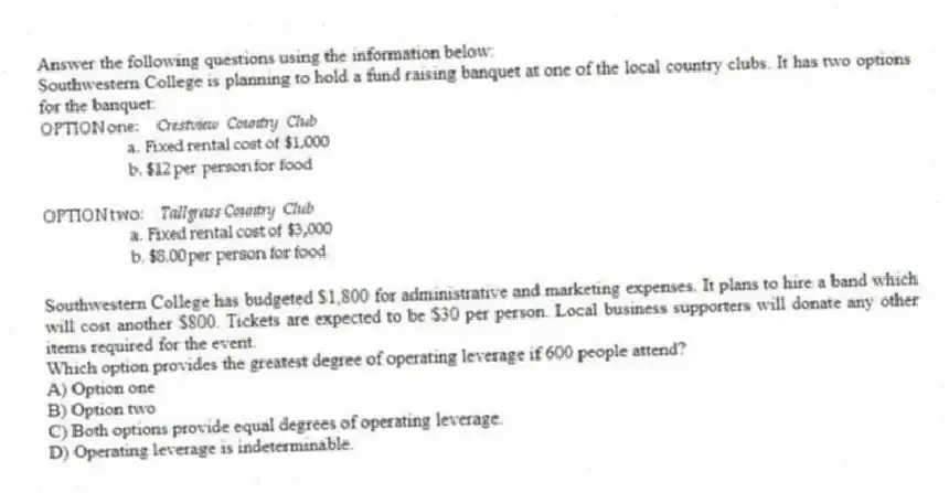 Answer the following questions using the information below:
Southwestern College is planning to hold a fund raising banquet at one of the local country clubs. It has two options for the banquet:
Southwestern College has budgeted $1,800 for administrative and marketing expenses. It plans to hire a band which will cost another $800. Tickets are expected to be $30 per person. Local business supporters will donate any other items required for the event.
-Which option provides the greatest degree of operating leverage if 600 people attend?
A) Option one
B) Option two
C) Both options provide equal degrees of operating leverage.
D) Operating leverage is indeterminable.