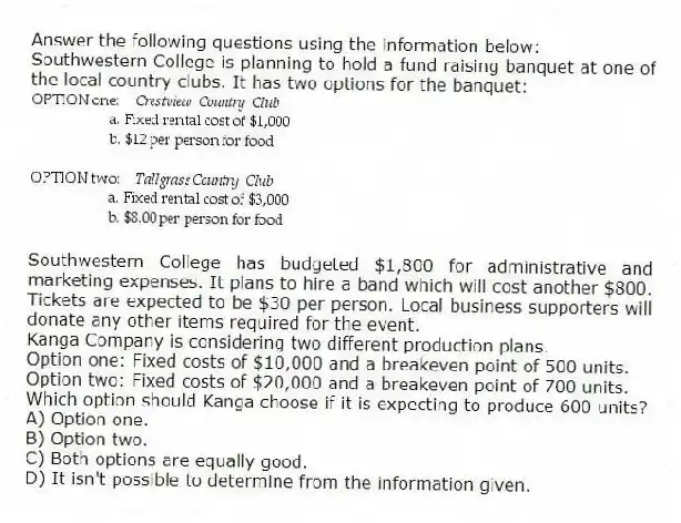 Answer the following questions using the information below:
Southwestern College is planning to hold a fund raising banquet at one of the local country clubs. It has two options for the banquet:
Southwestern College has budgeted $1,800 for administrative and marketing expenses. It plans to hire a band which will cost another $800. Tickets are expected to be $30 per person. Local business supporters will donate any other items required for the event.
-Kanga Company is considering two different production plans.
Option one: Fixed costs of $10,000 and a breakeven point of 500 units.
Option two: Fixed costs of $20,000 and a breakeven point of 700 units.
Which option should Kanga choose if it is expecting to produce 600 units?
A) Option one.
B) Option two.
C) Both options are equally good.
D) It isn't possible to determine from the information given.
