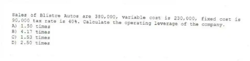 Sales of Blistre Autos are 380,000, variable cost is 230,000, fixed cost is 90,000 tax rate is 40%. Calculate the operating leverage of the company.
A) 1.50 times
B) 4.17 times
C) 1.53 times
D) 2.50 times