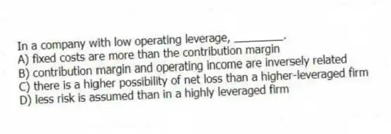 In a company with low operating leverage, ________.
A) fixed costs are more than the contribution margin
B) contribution margin and operating income are inversely related
C) there is a higher possibility of net loss than a higher-leveraged firm
D) less risk is assumed than in a highly leveraged firm