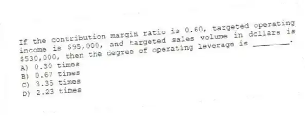 If the contribution margin ratio is 0.60, targeted operating income is $95,000, and targeted sales volume in dollars is $530,000, then the degree of operating leverage is ________.
A) 0.30 times
B) 0.67 times
C) 3.35 times
D) 2.23 times