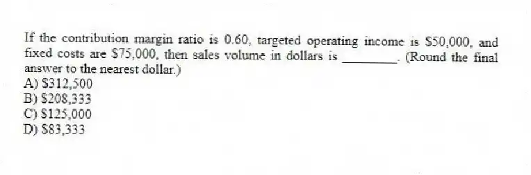 If the contribution margin ratio is 0.60, targeted operating income is $50,000, and fixed costs are $75,000, then sales volume in dollars is ________. (Round the final answer to the nearest dollar.)
A) $312,500
B) $208,333
C) $125,000
D) $83,333