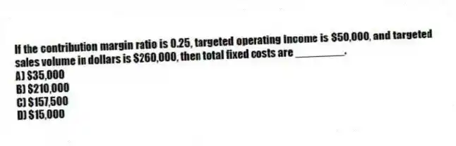 If the contribution margin ratio is 0.25, targeted operating income is $50,000, and targeted sales volume in dollars is $260,000, then total fixed costs are ________.
A) $35,000
B) $210,000
C) $157,500
D) $15,000