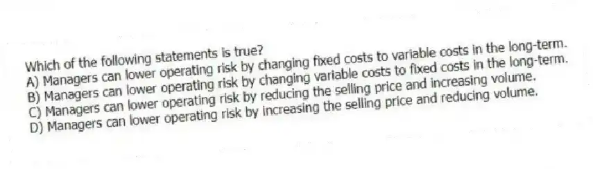Which of the following statements is true?
A) Managers can lower operating risk by changing fixed costs to variable costs in the long-term.
B) Managers can lower operating risk by changing variable costs to fixed costs in the long-term.
C) Managers can lower operating risk by reducing the selling price and increasing volume.
D) Managers can lower operating risk by increasing the selling price and reducing volume.
