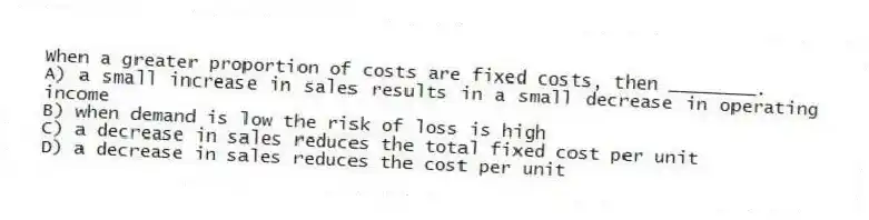 When a greater proportion of costs are fixed costs, then ________.
A) a small increase in sales results in a small decrease in operating income
B) when demand is low the risk of loss is high
C) a decrease in sales reduces the total fixed cost per unit
D) a decrease in sales reduces the cost per unit