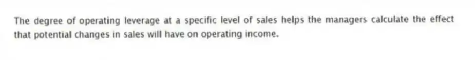 The degree of operating leverage at a specific level of sales helps the managers calculate the effect that potential changes in sales will have on operating income.