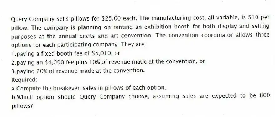 Query Company sells pillows for $25.00 each. The manufacturing cost, all variable, is $10 per pillow. The company is planning on renting an exhibition booth for both display and selling purposes at the annual crafts and art convention. The convention coordinator allows three options for each participating company. They are:
1.paying a fixed booth fee of $5,010, or
2.paying an $4,000 fee plus 10% of revenue made at the convention, or
3.paying 20% of revenue made at the convention.
Required:
a.Compute the breakeven sales in pillows of each option.
b.Which option should Query Company choose, assuming sales are expected to be 800 pillows?