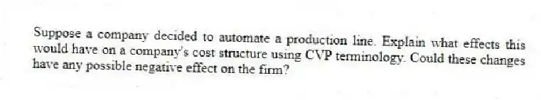 Suppose a company decided to automate a production line. Explain what effects this would have on a company's cost structure using CVP terminology. Could these changes have any possible negative effect on the firm?