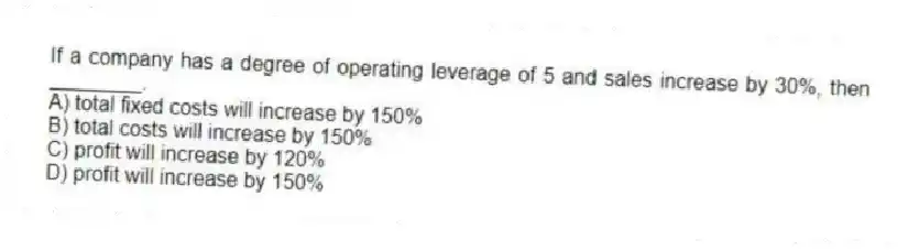If a company has a degree of operating leverage of 5 and sales increase by 30%, then ________.
A) total fixed costs will increase by 150%
B) total costs will increase by 150%
C) profit will increase by 120%
D) profit will increase by 150%
