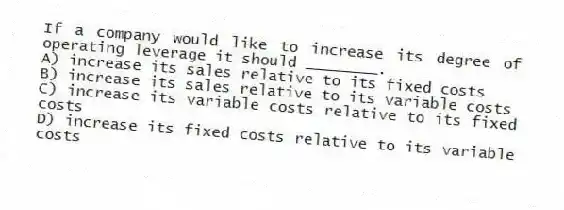 If a company would like to increase its degree of operating leverage it should ________.
A) increase its sales relative to its fixed costs
B) increase its sales relative to its variable costs
C) increase its variable costs relative to its fixed costs
D) increase its fixed costs relative to its variable costs