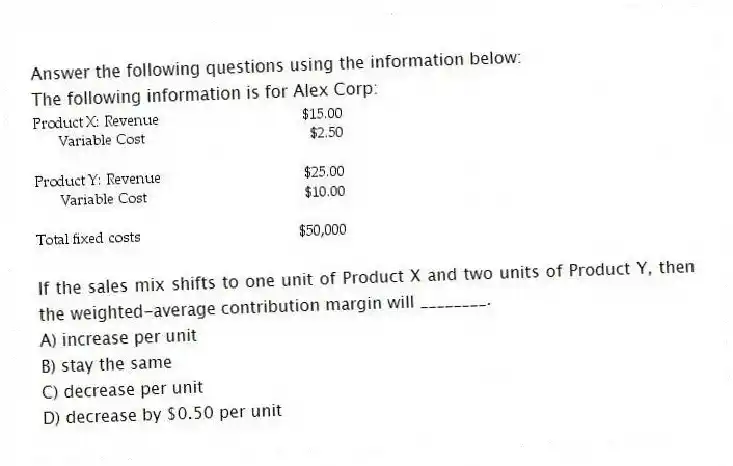 Answer the following questions using the information below:
The following information is for Alex Corp:
-If the sales mix shifts to one unit of Product X and two units of Product Y, then the weighted-average contribution margin will ________.
A) increase per unit
B) stay the same
C) decrease per unit
D) decrease by $0.50 per unit