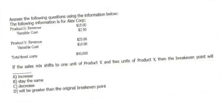Answer the following questions using the information below:
The following information is for Alex Corp:
-If the sales mix shifts to one unit of Product X and two units of Product Y, then the breakeven point will ________.
A) increase
B) stay the same
C) decrease
D) will be greater than the original breakeven point