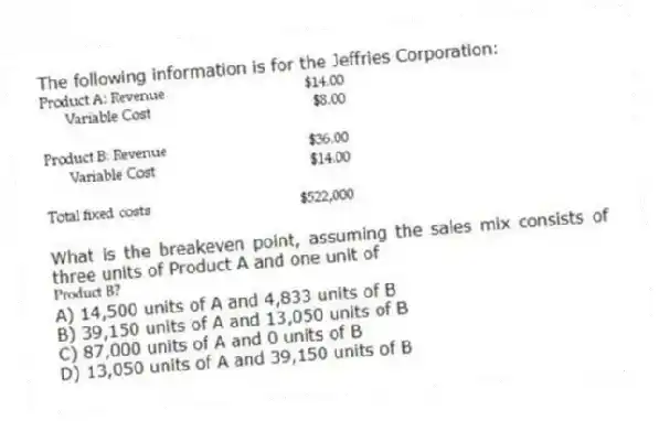 The following information is for the Jeffries Corporation:
What is the breakeven point, assuming the sales mix consists of three units of Product A and one unit of
A) 14,500 units of A and 4,833 units of B
B) 39,150 units of A and 13,050 units of B
C) 87,000 units of A and 0 units of B
D) 13,050 units of A and 39,150 units of B
