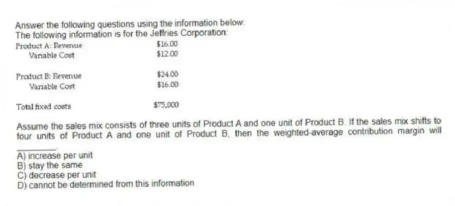Answer the following questions using the information below:
The following information is for the Jeffries Corporation:
-Assume the sales mix consists of three units of Product A and one unit of Product B. If the sales mix shifts to four units of Product A and one unit of Product B, then the weighted-average contribution margin will ________.
A) increase per unit
B) stay the same
C) decrease per unit
D) cannot be determined from this information