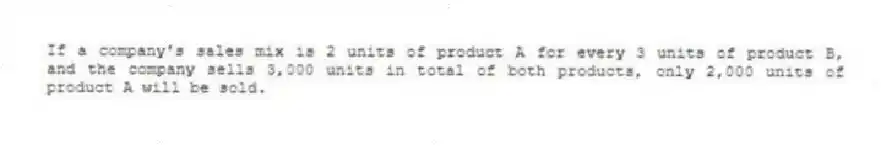 If a company's sales mix is 2 units of product A for every 3 units of product B, and the company sells 3,000 units in total of both products, only 2,000 units of product A will be sold.