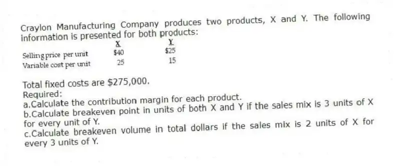 Craylon Manufacturing Company produces two products, X and Y. The following information is presented for both products:
  
Total fixed costs are $275,000.
Required:
a.Calculate the contribution margin for each product.
b.Calculate breakeven point in units of both X and Y if the sales mix is 3 units of X for every unit of Y.
c.Calculate breakeven volume in total dollars if the sales mix is 2 units of X for every 3 units of Y.