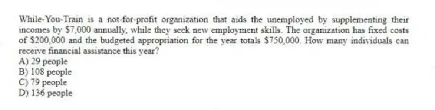 While-You-Train is a not-for-profit organization that aids the unemployed by supplementing their incomes by $7,000 annually, while they seek new employment skills. The organization has fixed costs of $200,000 and the budgeted appropriation for the year totals $750,000. How many individuals can receive financial assistance this year?
A) 29 people
B) 108 people
C) 79 people
D) 136 people