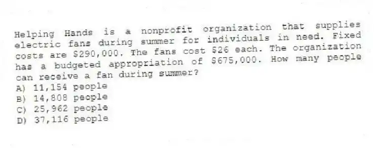 Helping Hands is a nonprofit organization that supplies electric fans during summer for individuals in need. Fixed costs are $290,000. The fans cost $26 each. The organization has a budgeted appropriation of $675,000. How many people can receive a fan during summer?
A) 11,154 people
B) 14,808 people
C) 25,962 people
D) 37,116 people