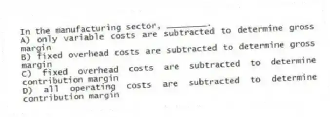 In the manufacturing sector, ________.
A) only variable costs are subtracted to determine gross margin
B) fixed overhead costs are subtracted to determine gross margin
C) fixed overhead costs are subtracted to determine contribution margin
D) all operating costs are subtracted to determine contribution margin