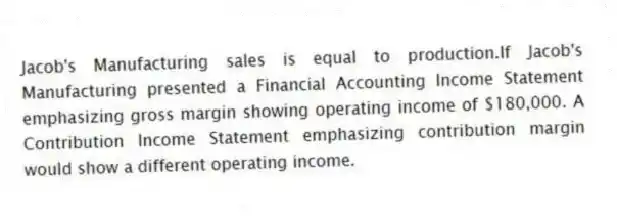 Jacob's Manufacturing sales is equal to production.If Jacob's Manufacturing presented a Financial Accounting Income Statement emphasizing gross margin showing operating income of $180,000. A Contribution Income Statement emphasizing contribution margin would show a different operating income.