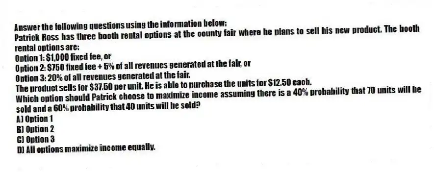 Answer the following questions using the information below:
Patrick Ross has three booth rental options at the county fair where he plans to sell his new product. The booth rental options are:
Option 1: $1,000 fixed fee, or
Option 2: $750 fixed fee + 5% of all revenues generated at the fair, or
Option 3: 20% of all revenues generated at the fair.
The product sells for $37.50 per unit. He is able to purchase the units for $12.50 each.
-Which option should Patrick choose to maximize income assuming there is a 40% probability that 70 units will be sold and a 60% probability that 40 units will be sold?
A) Option 1
B) Option 2
C) Option 3
D) All options maximize income equally.