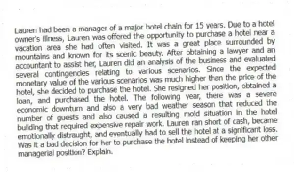 Lauren had been a manager of a major hotel chain for 15 years. Due to a hotel owner's illness, Lauren was offered the opportunity to purchase a hotel near a vacation area she had often visited. It was a great place surrounded by mountains and known for its scenic beauty. After obtaining a lawyer and an accountant to assist her, Lauren did an analysis of the business and evaluated several contingencies relating to various scenarios. Since the expected monetary value of the various scenarios was much higher than the price of the hotel, she decided to purchase the hotel. She resigned her position, obtained a loan, and purchased the hotel. The following year, there was a severe economic downturn and also a very bad weather season that reduced the number of guests and also caused a resulting mold situation in the hotel building that required expensive repair work. Lauren ran short of cash, became emotionally distraught, and eventually had to sell the hotel at a significant loss. Was it a bad decision for her to purchase the hotel instead of keeping her other managerial position? Explain.
