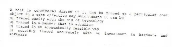 A cost is considered direct if it can be traced to a particular cost object in a cost effective way which means it can be
A) traced easily with the aid of technology
B) traced in a manner that is accurate
C) traced in an economically feasible way
D) possibly traced accurately with an investment in hardware and software