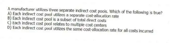 A manufacturer utilizes three separate indirect cost pools. Which of the following is true?
A) Each indirect cost pool utilizes a separate cost-allocation rate
B) Each indirect cost pool is a subset of total direct costs
C) Each indirect cost pool relates to multiple cost centers
D) Each indirect cost pool utilizes the same cost-allocation rate for all costs incurred