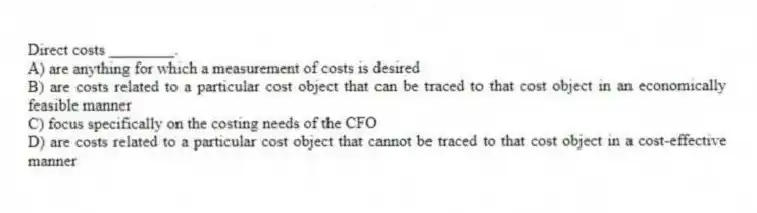Direct costs ________.
A) are anything for which a measurement of costs is desired
B) are costs related to a particular cost object that can be traced to that cost object in an economically feasible manner
C) focus specifically on the costing needs of the CFO
D) are costs related to a particular cost object that cannot be traced to that cost object in a cost-effective manner