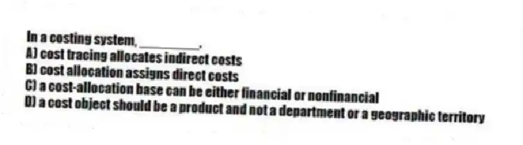 In a costing system, ________.
A) cost tracing allocates indirect costs
B) cost allocation assigns direct costs
C) a cost-allocation base can be either financial or nonfinancial
D) a cost object should be a product and not a department or a geographic territory