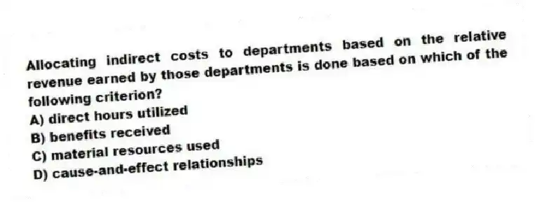 Allocating indirect costs to departments based on the relative revenue earned by those departments is done based on which of the following criterion?
A) direct hours utilized
B) benefits received
C) material resources used
D) cause-and-effect relationships