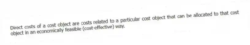 Direct costs of a cost object are costs related to a particular cost object that can be allocated to that cost object in an economically feasible (cost-effective) way.