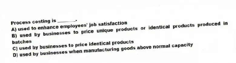Process costing is ________.
A) used to enhance employees' job satisfaction
B) used by businesses to price unique products or identical products produced in batches
C) used by businesses to price identical products
D) used by businesses when manufacturing goods above normal capacity