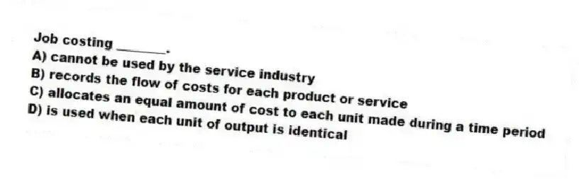 Job costing ________.
A) cannot be used by the service industry
B) records the flow of costs for each product or service
C) allocates an equal amount of cost to each unit made during a time period
D) is used when each unit of output is identical